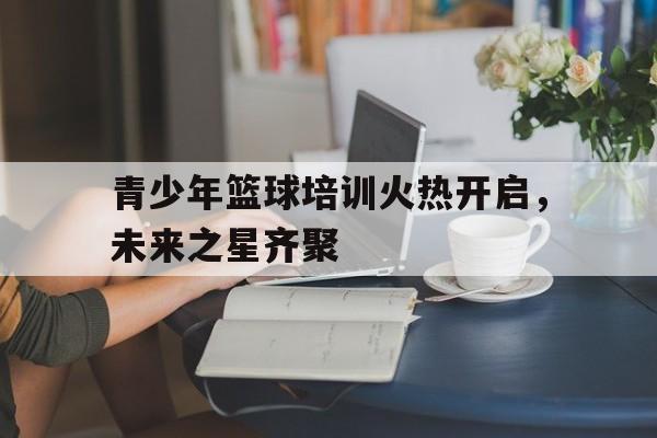 青少年篮球培训火热开启，未来之星齐聚
